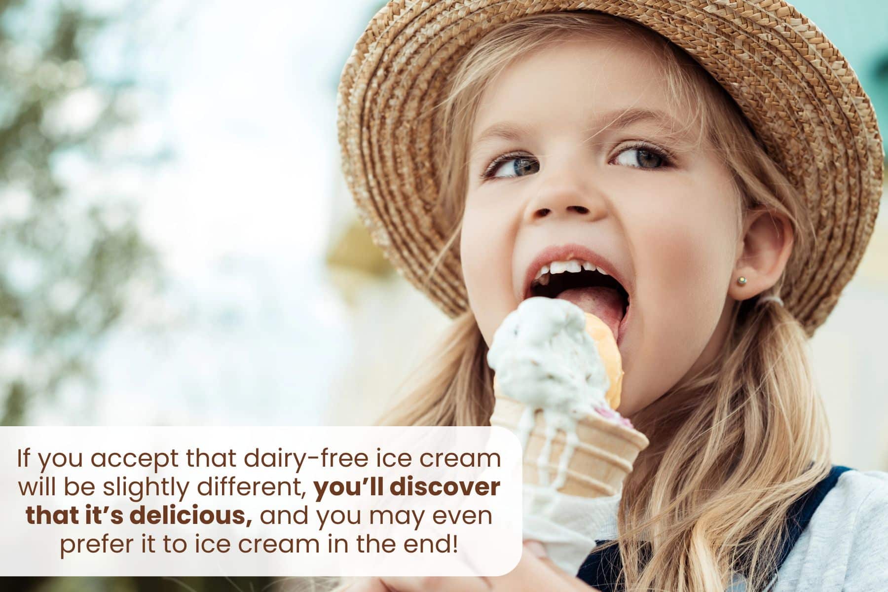 If you accept that dairy-free ice cream will be slightly different, you’ll discover that it’s delicious, and you may even prefer it to ice cream in the end!